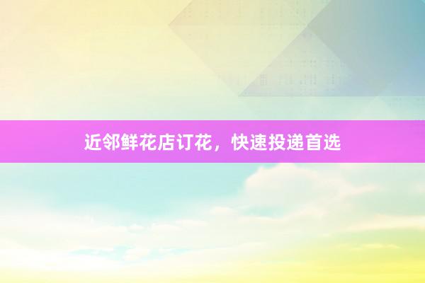 近邻鲜花店订花，快速投递首选